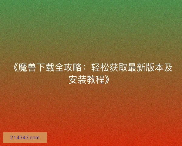 《魔兽下载全攻略：轻松获取最新版本及安装教程》