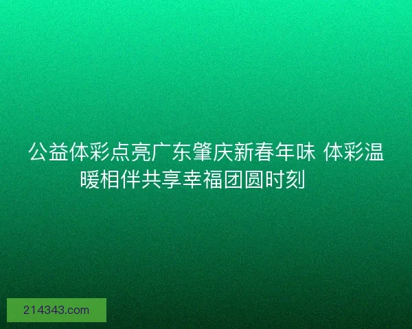 公益体彩点亮广东肇庆新春年味 体彩温暖相伴共享幸福团圆时刻 🎉