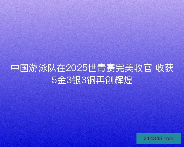 中国游泳队在2025世青赛完美收官 收获5金3银3铜再创辉煌