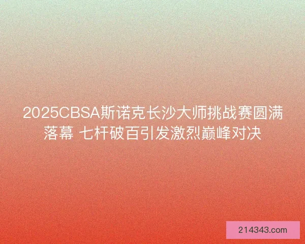 2025CBSA斯诺克长沙大师挑战赛圆满落幕 七杆破百引发激烈巅峰对决