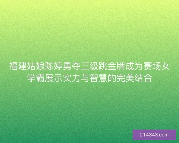 福建姑娘陈婷勇夺三级跳金牌成为赛场女学霸展示实力与智慧的完美结合