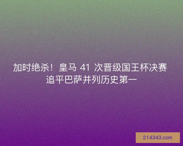 加时绝杀！皇马 41 次晋级国王杯决赛 追平巴萨并列历史第一