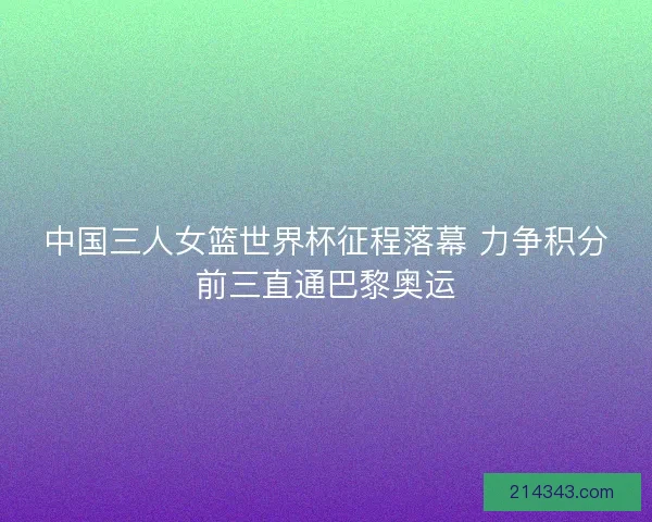 中国三人女篮世界杯征程落幕 力争积分前三直通巴黎奥运