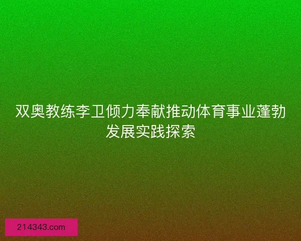 双奥教练李卫倾力奉献推动体育事业蓬勃发展实践探索