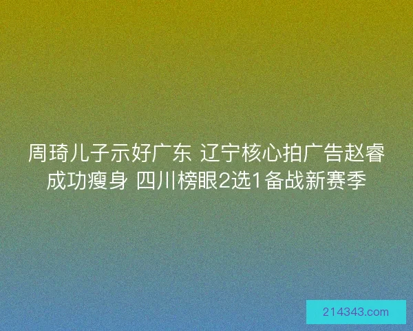 周琦儿子示好广东 辽宁核心拍广告赵睿成功瘦身 四川榜眼2选1备战新赛季